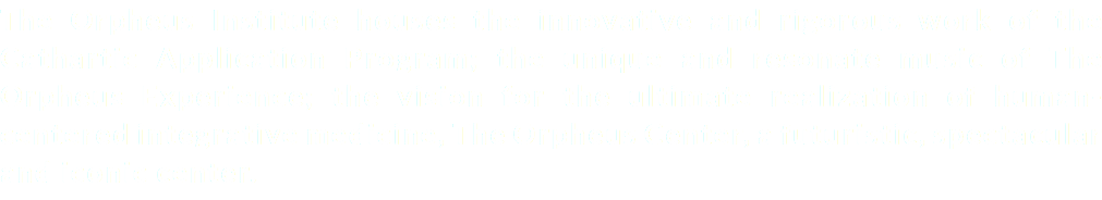 The Orpheus Institute houses the innovative and rigorous work of the Cathartic Application Program; the unique and resonate music of The Orpheus Experience; the vision for the ultimate realization of human-centered integrative medicine, The Orpheus Center, a futuristic, spectacular and iconic center.