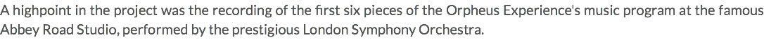 A highpoint in the project was the recording of the first six pieces of the Orpheus Experience's music program at the famous Abbey Road Studio, performed by the prestigious London Symphony Orchestra.