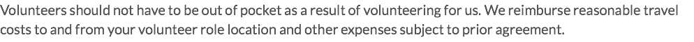 Volunteers should not have to be out of pocket as a result of volunteering for us. We reimburse reasonable travel costs to and from your volunteer role location and other expenses subject to prior agreement.