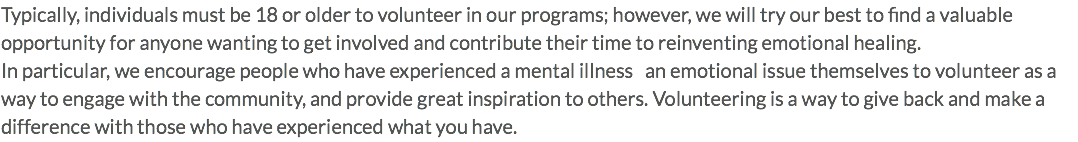 Typically, individuals must be 18 or older to volunteer in our programs; however, we will try our best to find a valuable opportunity for anyone wanting to get involved and contribute their time to reinventing emotional healing. In particular, we encourage people who have experienced a mental illness an emotional issue themselves to volunteer as a way to engage with the community, and provide great inspiration to others. Volunteering is a way to give back and make a difference with those who have experienced what you have.
