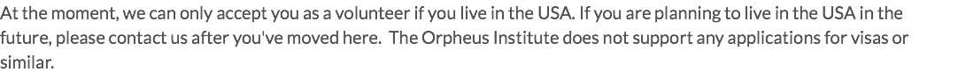 At the moment, we can only accept you as a volunteer if you live in the USA. If you are planning to live in the USA in the future, please contact us after you've moved here. The Orpheus Institute does not support any applications for visas or similar.