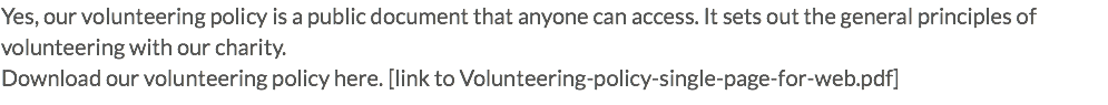 Yes, our volunteering policy is a public document that anyone can access. It sets out the general principles of volunteering with our charity. Download our volunteering policy here. [link to Volunteering-policy-single-page-for-web.pdf]