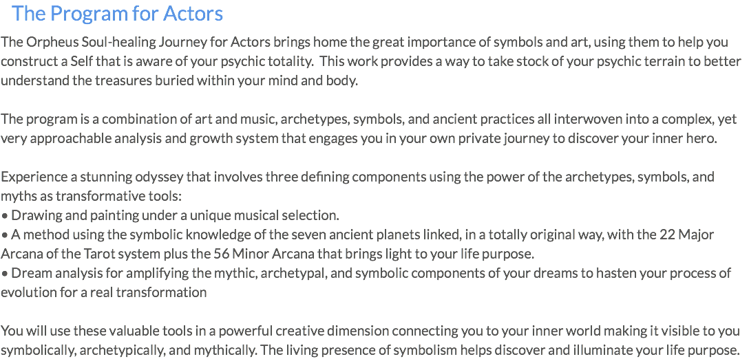 The Program for Actors The Orpheus Soul-healing Journey for Actors brings home the great importance of symbols and art, using them to help you construct a Self that is aware of your psychic totality. This work provides a way to take stock of your psychic terrain to better understand the treasures buried within your mind and body. The program is a combination of art and music, archetypes, symbols, and ancient practices all interwoven into a complex, yet very approachable analysis and growth system that engages you in your own private journey to discover your inner hero. Experience a stunning odyssey that involves three defining components using the power of the archetypes, symbols, and myths as transformative tools: • Drawing and painting under a unique musical selection. • A method using the symbolic knowledge of the seven ancient planets linked, in a totally original way, with the 22 Major Arcana of the Tarot system plus the 56 Minor Arcana that brings light to your life purpose. • Dream analysis for amplifying the mythic, archetypal, and symbolic components of your dreams to hasten your process of evolution for a real transformation You will use these valuable tools in a powerful creative dimension connecting you to your inner world making it visible to you symbolically, archetypically, and mythically. The living presence of symbolism helps discover and illuminate your life purpose.