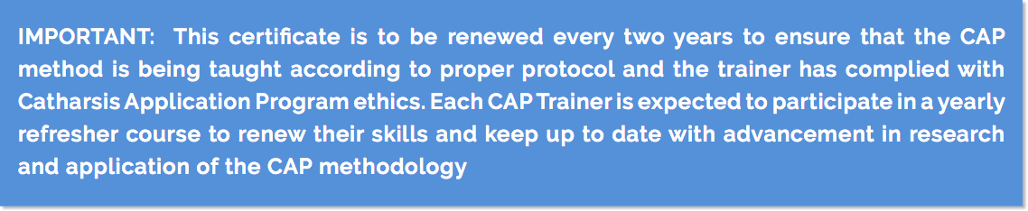 IMPORTANT: This certificate is to be renewed every two years to ensure that the CAP method is being taught according to proper protocol and the trainer has complied with Catharsis Application Program ethics. Each CAP Trainer is expected to participate in a yearly refresher course to renew their skills and keep up to date with advancement in research and application of the CAP methodology