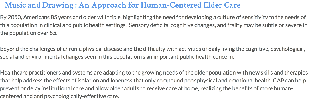 Music and Drawing : An Approach for Human-Centered Elder Care By 2050, Americans 85 years and older will triple, highlighting the need for developing a culture of sensitivity to the needs of this population in clinical and public health settings. Sensory deficits, cognitive changes, and frailty may be subtle or severe in the population over 85. Beyond the challenges of chronic physical disease and the difficulty with activities of daily living the cognitive, psychological, social and environmental changes seen in this population is an important public health concern. Healthcare practitioners and systems are adapting to the growing needs of the older population with new skills and therapies that help address the effects of isolation and loneness that only compound poor physical and emotional health. CAP can help prevent or delay institutional care and allow older adults to receive care at home, realizing the benefits of more human-centered and and psychologically-effective care.