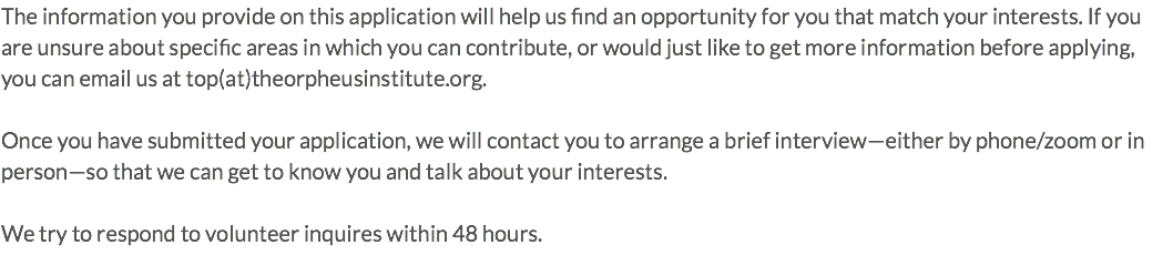 The information you provide on this application will help us find an opportunity for you that match your interests. If you are unsure about specific areas in which you can contribute, or would just like to get more information before applying, you can email us at top(at)theorpheusinstitute.org. Once you have submitted your application, we will contact you to arrange a brief interview—either by phone/zoom or in person—so that we can get to know you and talk about your interests. We try to respond to volunteer inquires within 48 hours.
