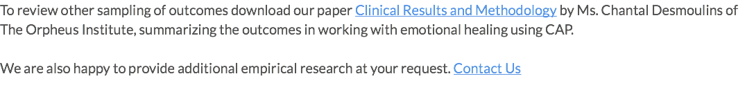 To review other sampling of outcomes download our paper Clinical Results and Methodology by Ms. Chantal Desmoulins of The Orpheus Institute, summarizing the outcomes in working with emotional healing using CAP. We are also happy to provide additional empirical research at your request. Contact Us