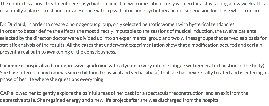 The context is a post-treatment neuropsychiatric clinic that welcomes about forty women for a stay lasting a few weeks. It is essentially a place of rest and convalescence with a psychiatric and psychotherapeutic supervision for those who so desire. Dr. Duclaud, in order to create a homogenous group, only selected neurotic women with hysterical tendancies. In order to better define the effects the most directly imputable to the sessions of musical induction, the twelve patients selected by the director-doctor were divided up into an experimental group and two witness groups that served as a basis for statistic analysis of the results. All the cases that underwent experimentation show that a modification occured and certain present a real path to awakening of the consciousness. Lucienne is hospitalized for depressive syndrome with adynamia (very intense fatigue with general exhaustion of the body). She has suffered many traumas since childhood (physical and verbal abuse) that she has never really treated and is entering a phase of her life where she questions everything. CAP allowed her to gently explore the painful areas of her past for a spectacular reconstruction, and an exit from the depressive state. She regained energy and a new life project after she was discharged from the hospital.