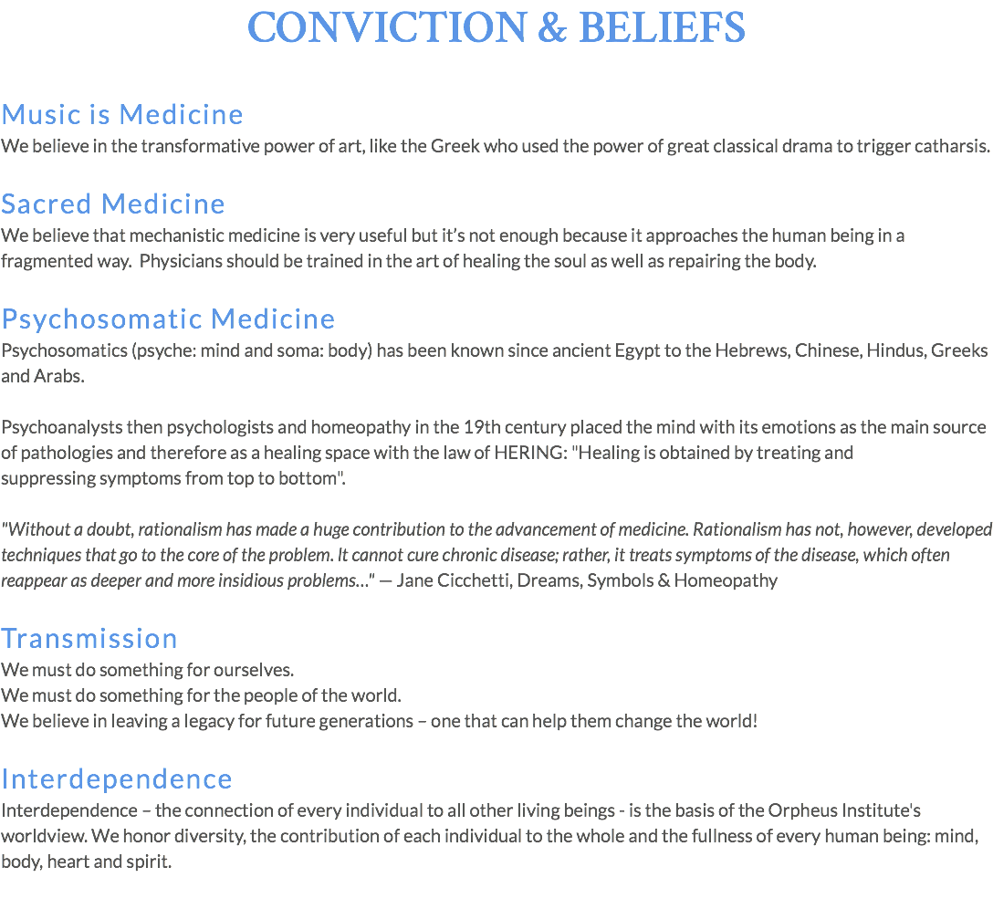 CONVICTION & BELIEFS Music is Medicine We believe in the transformative power of art, like the Greek who used the power of great classical drama to trigger catharsis. Sacred Medicine We believe that mechanistic medicine is very useful but it’s not enough because it approaches the human being in a fragmented way. Physicians should be trained in the art of healing the soul as well as repairing the body. Psychosomatic Medicine Psychosomatics (psyche: mind and soma: body) has been known since ancient Egypt to the Hebrews, Chinese, Hindus, Greeks and Arabs. Psychoanalysts then psychologists and homeopathy in the 19th century placed the mind with its emotions as the main source of pathologies and therefore as a healing space with the law of HERING: "Healing is obtained by treating and suppressing symptoms from top to bottom". "Without a doubt, rationalism has made a huge contribution to the advancement of medicine. Rationalism has not, however, developed techniques that go to the core of the problem. lt cannot cure chronic disease; rather, it treats symptoms of the disease, which often reappear as deeper and more insidious problems…" — Jane Cicchetti, Dreams, Symbols & Homeopathy Transmission We must do something for ourselves. We must do something for the people of the world. We believe in leaving a legacy for future generations – one that can help them change the world! Interdependence Interdependence – the connection of every individual to all other living beings - is the basis of the Orpheus Institute's worldview. We honor diversity, the contribution of each individual to the whole and the fullness of every human being: mind, body, heart and spirit.