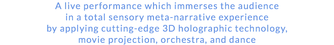 A live performance which immerses the audience in a total sensory meta-narrative experience by applying cutting-edge 3D holographic technology, movie projection, orchestra, and dance