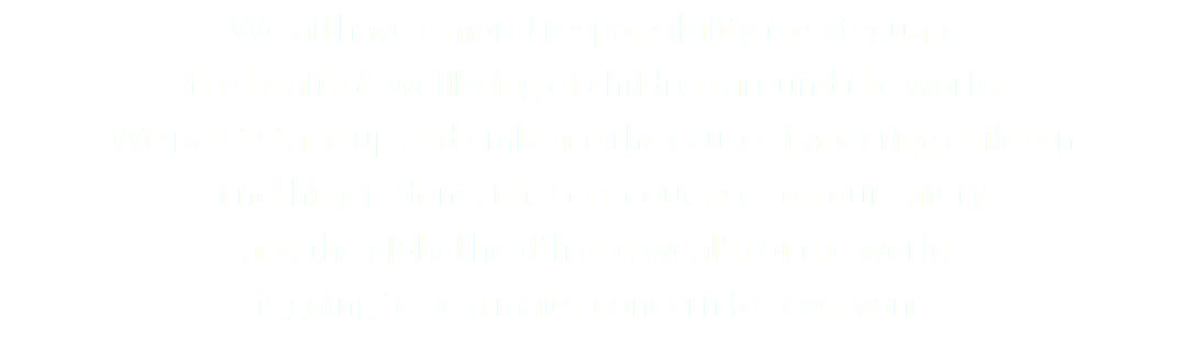 We all have a moral responsibility to safeguard the health & wellbeing of children around the world. We must stand up and embrace the causes impacting children. If nothing is done, the consequences on our safety and the global health and wealth of the world is going to be a major concern for everyone. 