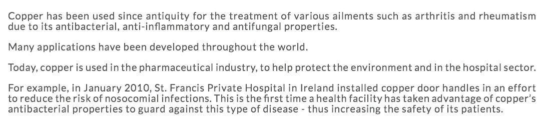 Copper has been used since antiquity for the treatment of various ailments such as arthritis and rheumatism due to its antibacterial, anti-inflammatory and antifungal properties. Many applications have been developed throughout the world. Today, copper is used in the pharmaceutical industry, to help protect the environment and in the hospital sector. For example, in January 2010, St. Francis Private Hospital in Ireland installed copper door handles in an effort to reduce the risk of nosocomial infections. This is the first time a health facility has taken advantage of copper’s antibacterial properties to guard against this type of disease - thus increasing the safety of its patients. 