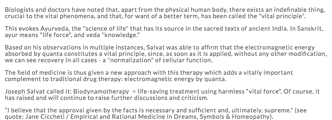 Biologists and doctors have noted that, apart from the physical human body, there exists an indefinable thing, crucial to the vital phenomena, and that, for want of a better term, has been called the "vital principle". This evokes Ayurveda, the "science of life" that has its source in the sacred texts of ancient India. In Sanskrit, ayur means "life force", and veda "knowledge." Based on his observations in multiple instances, Salvat was able to affirm that the electromagnetic energy absorbed by quanta constitutes a vital principle, since, as soon as it is applied, without any other modification, we can see recovery in all cases - a "normalization" of cellular function. The field of medicine is thus given a new approach with this therapy which adds a vitally important complement to traditional drug therapy: electromagnetic energy by quanta. Joseph Salvat called it: Biodynamotherapy = life-saving treatment using harmless “vital force”. Of course, it has raised and will continue to raise further discussions and criticism. “I believe that the approval given by the facts is necessary and sufficient and, ultimately, supreme.” (see quote: Jane Ciccheti / Empirical and Rational Medicine in Dreams, Symbols & Homeopathy).