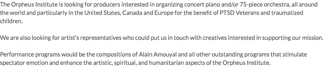 The Orpheus Institute is looking for producers interested in organizing concert piano and/or 75-piece orchestra, all around the world and particularly in the United States, Canada and Europe for the benefit of PTSD Veterans and traumatized children. We are also looking for artist's representatives who could put us in touch with creatives interested in supporting our mission. Performance programs would be the compositions of Alain Amouyal and all other outstanding programs that stimulate spectator emotion and enhance the artistic, spiritual, and humanitarian aspects of the Orpheus Institute.