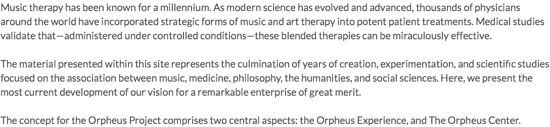 Music therapy has been known for a millennium. As modern science has evolved and advanced, thousands of physicians around the world have incorporated strategic forms of music and art therapy into potent patient treatments. Medical studies validate that—administered under controlled conditions—these blended therapies can be miraculously effective. The material presented within this site represents the culmination of years of creation, experimentation, and scientific studies focused on the association between music, medicine, philosophy, the humanities, and social sciences. Here, we present the most current development of our vision for a remarkable enterprise of great merit. The concept for the Orpheus Project comprises two central aspects: the Orpheus Experience, and The Orpheus Center.