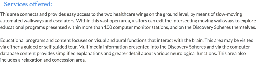 Services offered: This area connects and provides easy access to the two healthcare wings on the ground level, by means of slow-moving automated walkways and escalators. Within this vast open area, visitors can exit the intersecting moving walkways to explore educational programs presented within more than 100 computer monitor stations, and on the Discovery Spheres themselves. Educational programs and content focuses on visual and aural functions that interact with the brain. This area may be visited via either a guided or self-guided tour. Multimedia information presented into the Discovery Spheres and via the computer database content provides simplified explanations and greater detail about various neurological functions. This area also includes a relaxation and concession area.