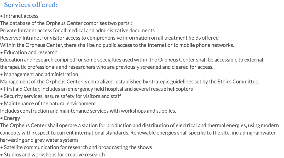 Services offered: • Intranet access The database of the Orpheus Center comprises two parts : Private Intranet access for all medical and administrative documents  Reserved Intranet for visitor access to comprehensive information on all treatment fields offered Within the Orpheus Center, there shall be no public access to the Internet or to mobile phone networks. • Education and research Education and research compiled for some specialties used within the Orpheus Center shall be accessible to external therapeutic professionals and researchers who are previously screened and cleared for access. • Management and administration Management of the Orpheus Center is centralized, established by strategic guidelines set by the Ethics Committee. • First aid Center, includes an emergency field hospital and several rescue helicopters • Security services, assure safety for visitors and staff • Maintenance of the natural environment Includes construction and maintenance services with workshops and supplies. • Energy The Orpheus Center shall operate a station for production and distribution of electrical and thermal energies, using modern concepts with respect to current international standards. Renewable energies shall specific to the site, including rainwater harvesting and grey water systems • Satellite communication for research and broadcasting the shows • Studios and workshops for creative research