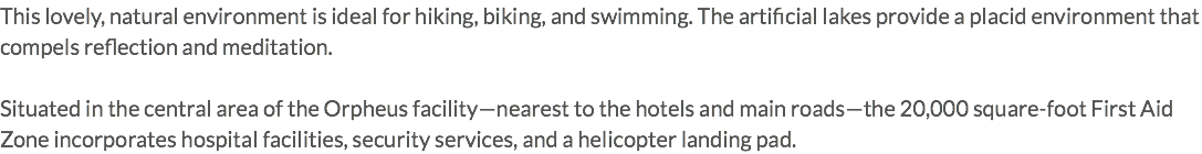 This lovely, natural environment is ideal for hiking, biking, and swimming. The artificial lakes provide a placid environment that compels reflection and meditation. Situated in the central area of the Orpheus facility—nearest to the hotels and main roads—the 20,000 square-foot First Aid Zone incorporates hospital facilities, security services, and a helicopter landing pad.
