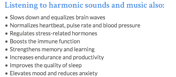 Listening to harmonic sounds and music also: Slows down and equalizes brain waves Normalizes heartbeat, pulse rate and blood pressure Regulates stress-related hormones Boosts the immune function Strengthens memory and learning Increases endurance and productivity Improves the quality of sleep Elevates mood and reduces anxiety