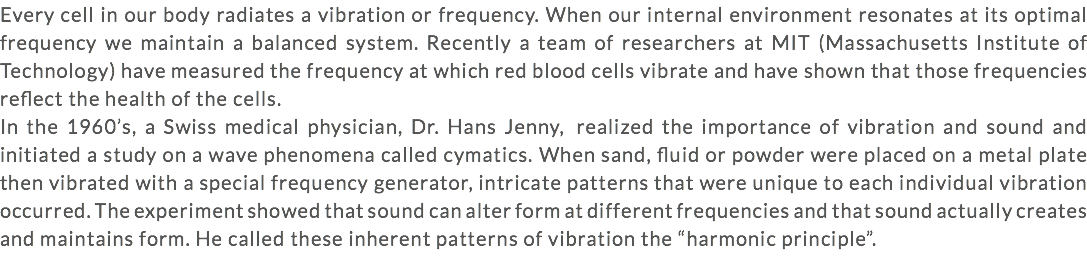 Every cell in our body radiates a vibration or frequency. When our internal environment resonates at its optimal frequency we maintain a balanced system. Recently a team of researchers at MIT (Massachusetts Institute of Technology) have measured the frequency at which red blood cells vibrate and have shown that those frequencies reflect the health of the cells. In the 1960’s, a Swiss medical physician, Dr. Hans Jenny, realized the importance of vibration and sound and initiated a study on a wave phenomena called cymatics. When sand, fluid or powder were placed on a metal plate then vibrated with a special frequency generator, intricate patterns that were unique to each individual vibration occurred. The experiment showed that sound can alter form at different frequencies and that sound actually creates and maintains form. He called these inherent patterns of vibration the “harmonic principle”.
