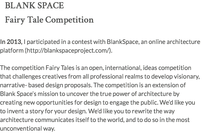 BLANK SPACE Fairy Tale Competition In 2013, I participated in a contest with BlankSpace, an online architecture platform (http://blankspaceproject.com/). The competition Fairy Tales is an open, international, ideas competition that challenges creatives from all professional realms to develop visionary, narrative- based design proposals. The competition is an extension of Blank Space’s mission to uncover the true power of architecture by creating new opportunities for design to engage the public. We’d like you to invent a story for your design. We’d like you to rewrite the way architecture communicates itself to the world, and to do so in the most unconventional way.
