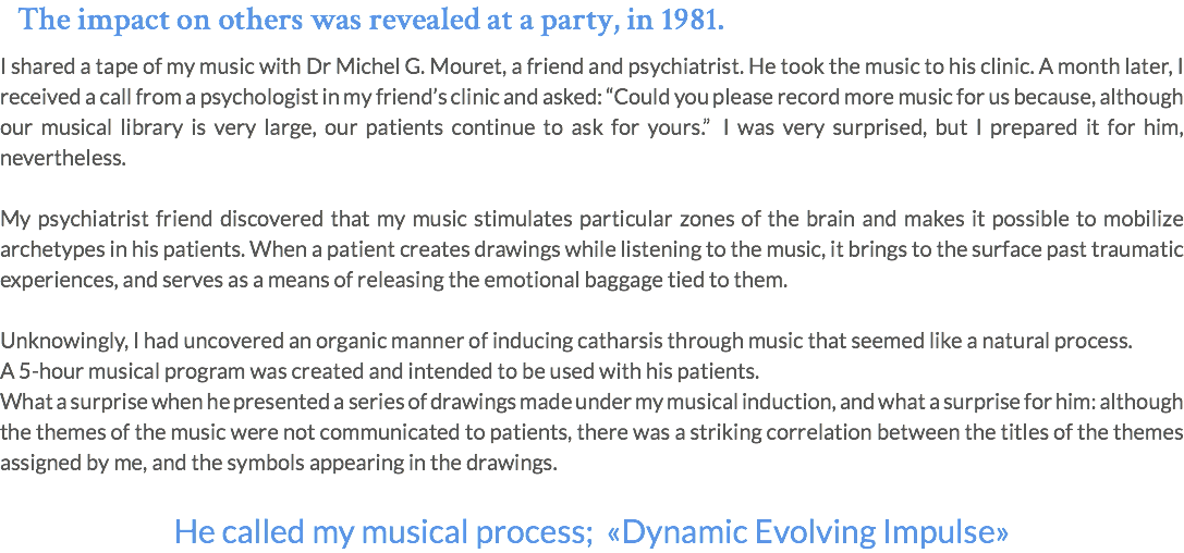 The impact on others was revealed at a party, in 1981. I shared a tape of my music with Dr Michel G. Mouret, a friend and psychiatrist. He took the music to his clinic. A month later, I received a call from a psychologist in my friend’s clinic and asked: “Could you please record more music for us because, although our musical library is very large, our patients continue to ask for yours.” I was very surprised, but I prepared it for him, nevertheless. My psychiatrist friend discovered that my music stimulates particular zones of the brain and makes it possible to mobilize archetypes in his patients. When a patient creates drawings while listening to the music, it brings to the surface past traumatic experiences, and serves as a means of releasing the emotional baggage tied to them. Unknowingly, I had uncovered an organic manner of inducing catharsis through music that seemed like a natural process. A 5-hour musical program was created and intended to be used with his patients. What a surprise when he presented a series of drawings made under my musical induction, and what a surprise for him: although the themes of the music were not communicated to patients, there was a striking correlation between the titles of the themes assigned by me, and the symbols appearing in the drawings. He called my musical process; «Dynamic Evolving Impulse»