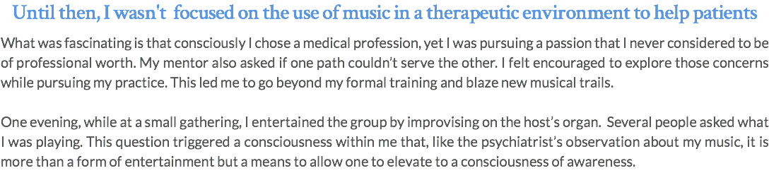 Until then, I wasn't focused on the use of music in a therapeutic environment to help patients What was fascinating is that consciously I chose a medical profession, yet I was pursuing a passion that I never considered to be of professional worth. My mentor also asked if one path couldn’t serve the other. I felt encouraged to explore those concerns while pursuing my practice. This led me to go beyond my formal training and blaze new musical trails. One evening, while at a small gathering, I entertained the group by improvising on the host’s organ. Several people asked what I was playing. This question triggered a consciousness within me that, like the psychiatrist’s observation about my music, it is more than a form of entertainment but a means to allow one to elevate to a consciousness of awareness. 