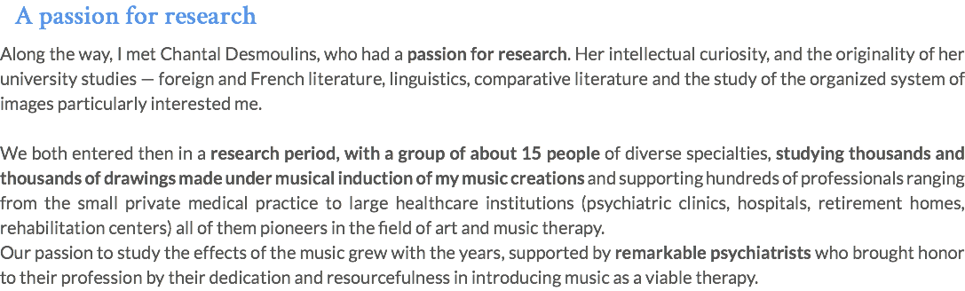 A passion for research Along the way, I met Chantal Desmoulins, who had a passion for research. Her intellectual curiosity, and the originality of her university studies — foreign and French literature, linguistics, comparative literature and the study of the organized system of images particularly interested me. We both entered then in a research period, with a group of about 15 people of diverse specialties, studying thousands and thousands of drawings made under musical induction of my music creations and supporting hundreds of professionals ranging from the small private medical practice to large healthcare institutions (psychiatric clinics, hospitals, retirement homes, rehabilitation centers) all of them pioneers in the field of art and music therapy. Our passion to study the effects of the music grew with the years, supported by remarkable psychiatrists who brought honor to their profession by their dedication and resourcefulness in introducing music as a viable therapy.