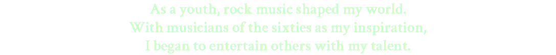 As a youth, rock music shaped my world. With musicians of the sixties as my inspiration, I began to entertain others with my talent.