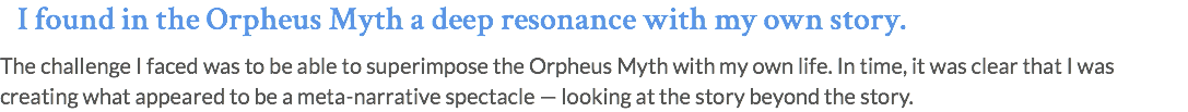 I found in the Orpheus Myth a deep resonance with my own story. The challenge I faced was to be able to superimpose the Orpheus Myth with my own life. In time, it was clear that I was creating what appeared to be a meta-narrative spectacle — looking at the story beyond the story.