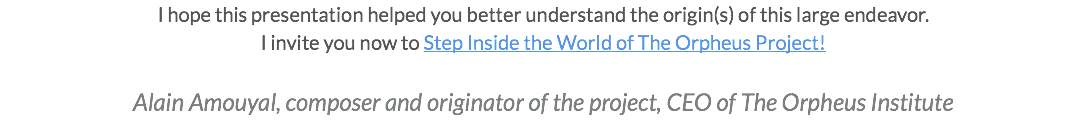 I hope this presentation helped you better understand the origin(s) of this large endeavor. I invite you now to Step Inside the World of The Orpheus Project! Alain Amouyal, composer and originator of the project, CEO of The Orpheus Institute